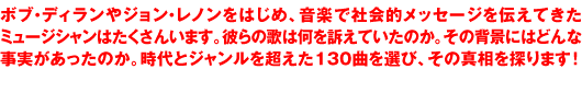 ボブ・ディランやジョン・レノンをはじめ、音楽で社会的メッセージを伝えてきたミュージシャンはたくさんいます。彼らの歌は何を訴えていたのか。その背景にはどんな事実があったのか。時代とジャンルを超えた130曲を選び、その真相を探ります！