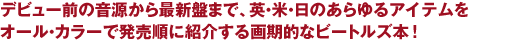 デビュー前の音源から最新盤まで、英・米・日のあらゆるアイテムを
オール・カラーで発売順に紹介する画期的なビートルズ本！