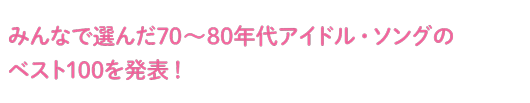 みんなで選んだ70～80年代アイドル・ソングのベスト100を発表！